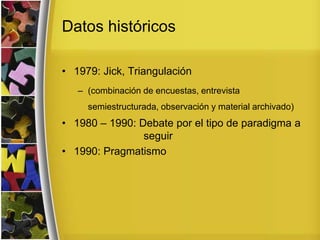 Datos históricos
• 1979: Jick, Triangulación
– (combinación de encuestas, entrevista
semiestructurada, observación y material archivado)
• 1980 – 1990: Debate por el tipo de paradigma a
seguir
• 1990: Pragmatismo
 