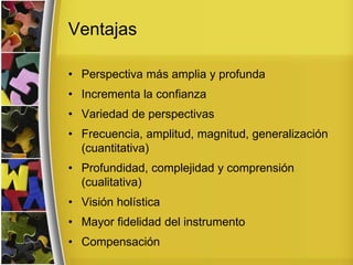 Ventajas
• Perspectiva más amplia y profunda
• Incrementa la confianza
• Variedad de perspectivas
• Frecuencia, amplitud, magnitud, generalización
(cuantitativa)
• Profundidad, complejidad y comprensión
(cualitativa)
• Visión holística
• Mayor fidelidad del instrumento
• Compensación
 