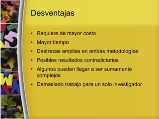 Desventajas
• Requiere de mayor costo
• Mayor tiempo
• Destrezas amplias en ambas metodologías
• Posibles resultados contradictorios
• Algunos pueden llegar a ser sumamente
complejos
• Demasiado trabajo para un solo investigador
 