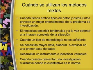 Cuándo se utilizan los métodos
mixtos
• Cuando tienes ambos tipos de datos y éstos juntos
proveen un mejor entendimiento de tu problema de
investigación.
• Si necesitas describir tendencias y a la vez obtener
una imagen compleja de la situación
• Cuando un tipo de metodología no es suficiente
• Se necesitas mayor data, elaborar o explicar en
una primer base de datos
• Desarrollar un instrumento o identificar variables
• Cuando quieres presentar una investigación
cualitativa donde la cuantitativa es la norma.
 