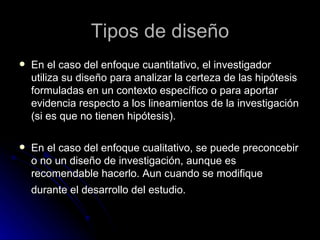 En el caso del enfoque cuantitativo, el investigador utiliza su diseño para analizar la certeza de las hipótesis formuladas en un contexto específico o para aportar evidencia respecto a los lineamientos de la investigación (si es que no tienen hipótesis). En el caso del enfoque cualitativo, se puede preconcebir o no un diseño de investigación, aunque es recomendable hacerlo. Aun cuando se modifique durante el desarrollo del estudio.   Tipos de diseño 