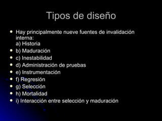Hay principalmente nueve fuentes de invalidación interna:  a) Historia b) Maduración c) Inestabilidad d) Administración de pruebas e) Instrumentación f) Regresión g) Selección h) Mortalidad i) Interacción entre selección y maduración Tipos de diseño 