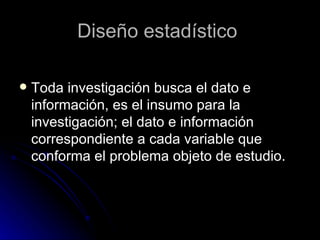 Diseño estadístico  Toda investigación busca el dato e información, es el insumo para la investigación; el dato e información correspondiente a cada variable que conforma el problema objeto de estudio. 