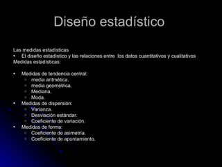 Diseño estadístico  Las medidas estadìsticas  El diseño estadìstico y las relaciones entre  los datos cuantitativos y cualitativos  Medidas estadísticas:   Medidas de tendencia central: media aritmética. media geométrica. Mediana. Moda. Medidas de dispersión: Varianza. Desviación estándar. Coeficiente de variación. Medidas de forma: Coeficiente de asimetría. Coeficiente de apuntamiento. 