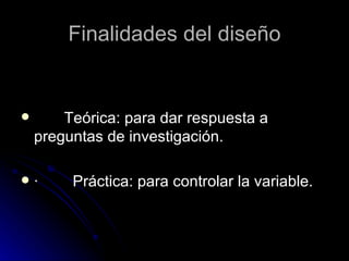 Finalidades del diseño           Teórica: para dar respuesta a preguntas de investigación. ·        Práctica: para controlar la variable. 