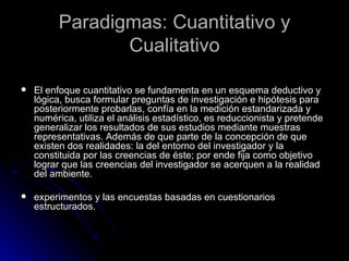 Paradigmas: Cuantitativo y Cualitativo El enfoque cuantitativo se fundamenta en un esquema deductivo y lógica, busca formular preguntas de investigación e hipótesis para posteriormente probarlas, confía en la medición estandarizada y numérica, utiliza el análisis estadístico, es reduccionista y pretende generalizar los resultados de sus estudios mediante muestras representativas. Además de que parte de la concepción de que existen dos realidades: la del entorno del investigador y la constituida por las creencias de éste; por ende fija como objetivo lograr que las creencias del investigador se acerquen a la realidad del ambiente.  experimentos y las encuestas basadas en cuestionarios estructurados. 