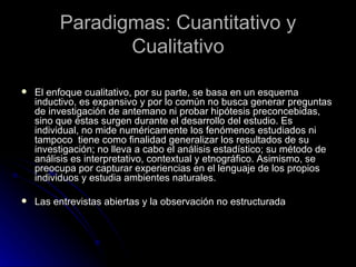 Paradigmas: Cuantitativo y Cualitativo El enfoque cualitativo, por su parte, se basa en un esquema inductivo, es expansivo y por lo común no busca generar preguntas de investigación de antemano ni probar hipótesis preconcebidas, sino que éstas surgen durante el desarrollo del estudio. Es individual, no mide numéricamente los fenómenos estudiados ni tampoco  tiene como finalidad generalizar los resultados de su investigación; no lleva a cabo el análisis estadístico; su método de análisis es interpretativo, contextual y etnográfico. Asimismo, se preocupa por capturar experiencias en el lenguaje de los propios individuos y estudia ambientes naturales. Las entrevistas abiertas y la observación no estructurada  