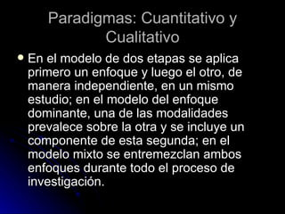 En el modelo de dos etapas se aplica primero un enfoque y luego el otro, de manera independiente, en un mismo estudio; en el modelo del enfoque dominante, una de las modalidades prevalece sobre la otra y se incluye un componente de esta segunda; en el modelo mixto se entremezclan ambos enfoques durante todo el proceso de investigación.  Paradigmas: Cuantitativo y Cualitativo 