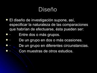El diseño de investigación supone, así, especificar la naturaleza de las comparaciones que habrían de efectuarse, ésta pueden ser: ·        Entre dos o más grupos. ·        De un grupo en dos o más ocasiones. ·        De un grupo en diferentes circunstancias. ·        Con muestras de otros estudios. Diseño  