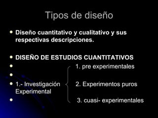 Diseño cuantitativo y cualitativo y sus respectivas descripciones.  DISEÑO DE ESTUDIOS CUANTITATIVOS 1. pre experimentales 1.- Investigación  2. Experimentos puros Experimental 3. cuasi- experimentales Tipos de diseño 