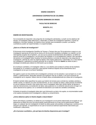 DISEÑO CONCRETO

                               UNIVERSIDAD COOPERATIVA DE COLOMBIA

                                      CATEDRA SEMINARIO DE GRADO

                                           FACULTAD DE DERECHO

                                                 BOGOTA, D.C.

                                                      2007

DISEÑO DE INVESTIGACIÓN.

Con el propósito de responder a las preguntas de investigación planteadas y cumplir con los objetivos del
estudio, el investigador debe seleccionar o desarrollar un diseño de investigación especifico. Cuando se
establecen y formulan hipótesis, los diseños sirven también para someterlas a prueba. Los diseños
cuantitativos pueden ser experimentales o no experimentales.

¿Qué es un Diseño de Investigación?

El diccionario de la Investigación Científica de Tamayo y Tamayo dice que “Es la estructura a seguir en una
investigación ejerciendo el control de la misma a fin de encontrar resultados confiables y su relación con los
interrogantes surgidos de la hipótesis”, una vez que se precisó el planteamiento del problema, se definió el
alcance inicial de la investigación y se formularon las hipótesis (o no se establecieron debido a ala naturaleza
del estudio), el investigador debe visualizar la manera práctica y concreta de responder a las preguntas de
investigación, además de cubrir los objetivos fijados. Esto implica seleccionar o desarrollar uno o más diseños
de investigación y aplicarlos al contexto particular de su estudio. El término diseño se refiere al plan o
estrategia concebida para obtener la información que se desea.

En el enfoque cuantitativo, el investigador utiliza su o sus diseños para analizar la certeza de las hipótesis
formuladas en un contexto en particular o para aportar evidencia respecto de los lineamientos de la
investigación (si es que no se tienen hipótesis).

Se sugiere a quien se inicia dentro de la investigación comenzar con los estudios o que se basen en un solo
diseño y, posteriormente, desarrollar estudios que impliquen más de un diseño, si es que la situación de
investigación así lo requiere. Utilizar más de un diseño eleva considerablemente los costos de la investigación.

El diseño también debe especificar los pasos que habrán de tomarse para controlar las variables extrañas y
señala cuándo, en relación con otros acontecimientos, se van a recabar los datos y debe precisar el ambiente
en que se realizará el estudio. Esto quiere decir que el investigador debe decir dónde habrán de llevarse a
cabo las intervenciones y la recolección de datos, esta puede ser en un ambiente natural (como el hogar o el
centro laboral de los sujetos) o en un ambiente de laboratorio (con todas las variables controladas).

Al diseñar el estudio el investigador debe decir qué información se dará a los sujetos, es recomendable revelar
a los sujetos el propósito de la investigación y obtener su consentimiento.

¿Cómo debemos aplicar el diseño elegido o desarrollado?

Dentro del enfoque cuantitativo, la calidad de una investigación se encuentra relacionada con el grado en que
apliquemos el diseño tal como fue preconcebido (particularmente en el caso de los experimentos) Desde
luego, en cualquier tipo de investigación el diseño se debe ajustar ante posibles contingencias o cambios en la
situación (por ejemplo, un experimento en el cual no funciona el estimulo experimental, éste tendría que
modificarse o adecuarse).

¿En el proceso cuantitativo, ¿de qué tipos de diseños disponemos para investigar?
 