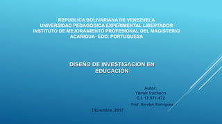 REPUBLICA BOLIVARIANA DE VENEZUELA
UNIVERSIDAD PEDAGÓGICA EXPERIMENTAL LIBERTADOR
INSTITUTO DE MEJORAMIENTO PROFESIONAL DEL MAGISTERIO
ACARIGUA- EDO. PORTUGUESA
DISEÑO DE INVESTIGACIÓN EN
EDUCACIÓN
Autor:
Yilmer Pacheco
C.I. 17.571.472
Prof. Norelys Rodriguez
Diciembre. 2017
 