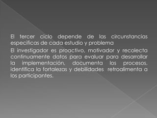 El tercer ciclo depende de las circunstancias
especificas de cada estudio y problema
El investigador es proactivo, motivador y recolecta
continuamente datos para evaluar para desarrollar
la implementación, documenta los procesos,
identifica la fortalezas y debilidades retroalimenta a
los participantes.
 