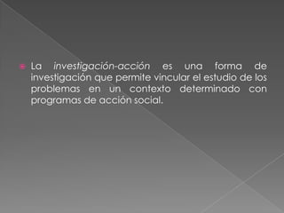    La investigación-acción es una forma de
    investigación que permite vincular el estudio de los
    problemas en un contexto determinado con
    programas de acción social.
 