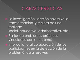  La investigación –acción envuelve la
  transformación y mejora de una
  realidad
  social, educativa, administrativa, etc.
 Partes de problemas prácticos
  vinculados con su entorno.
 Implica la total colaboración de los
  participantes en la detección de la
  problemática a resolver.
 