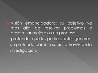     Visión emancipadora: su objetivo va
     más allá de resolver problemas o
     desarrollar mejoras a un proceso,
     pretende que los participantes generen
    un profundo cambio social a través de la
    investigación.
 