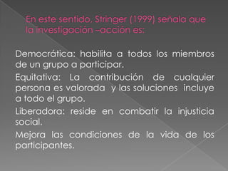 Democrática: habilita a todos los miembros
de un grupo a participar.
Equitativa: La contribución de cualquier
persona es valorada y las soluciones incluye
a todo el grupo.
Liberadora: reside en combatir la injusticia
social.
Mejora las condiciones de la vida de los
participantes.
 