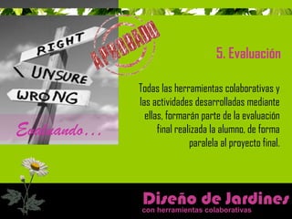 5. Evaluación 
Diseño de Jardines 
con herramientas colaborativas 
Evaluando… 
Todas las herramientas colaborativas y 
las actividades desarrolladas mediante 
ellas, formarán parte de la evaluación 
final realizada la alumno, de forma 
paralela al proyecto final. 
