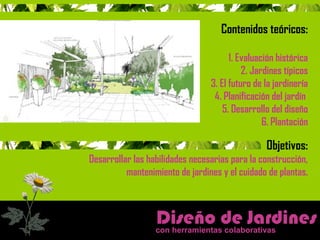 Contenidos teóricos: 
1. Evaluación histórica 
2. Jardines típicos 
3. El futuro de la jardinería 
4. Planificación del jardín 
5. Desarrollo del diseño 
6. Plantación 
Objetivos: 
Desarrollar las habilidades necesarias para la construcción, 
mantenimiento de jardines y el cuidado de plantas. 
Diseño de Jardine s 
con herramientas colaborativas 
 