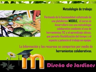 Metodología de trabajo: 
Partiendo de la funcionalidad sofisticada de 
una plataforma MOODLE, el curso se 
desarrollará con una metodología 
colaborativa mediante el uso de 
herramientas TIC y el aprendizaje ubicuo, 
que permite flexibilización del tiempo y el 
espacio y potencia el trabajo en equipo. 
La Información y los recursos se comparten por medio de 
herramientas colaborativas. 
Diseño de Jardines 
 
