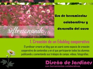 Uso de herramientas 
colaborativas y 
desarrollo del curso 
1. Creación de un Edublog cooperativo 
El profesor creará un blog que se usará como espacio de creación 
cooperativo de contenidos y en el que participarán todos los alumnos 
publicando y comentando sus trabajos de campo, vídeos, fotografías. 
Diseño de Jardines 
con herramientas colaborativas 
 