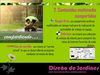 2. Contenidos multimedia 
compartidos 
modificables en tiempo real para la realización de 
Uso de murally: se creará un “corcho 
virtual” en que se desarrollarán proyectos 
mediante tormenta de ideas. 
Google Drive: se compartirán archivos 
actividades de trabajo en equipo. 
Delicious: se creará una colección 
de enlaces de interés para compartir los 
sitios de Internet favoritos de cada 
alumno. 
Diseño de Jardines 
con herramientas colaborativas 
compartiendo… 
 