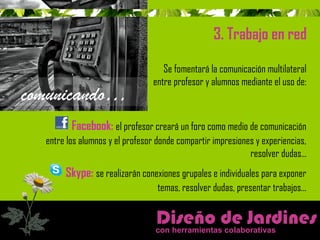 Diseño de Jardines 
con herramientas colaborativas 
comunicando… 
3. Trabajo en red 
Se fomentará la comunicación multilateral 
entre profesor y alumnos mediante el uso de: 
Facebook: el profesor creará un foro como medio de comunicación 
entre los alumnos y el profesor donde compartir impresiones y experiencias, 
resolver dudas… 
Skype: se realizarán conexiones grupales e individuales para exponer 
temas, resolver dudas, presentar trabajos… 
 