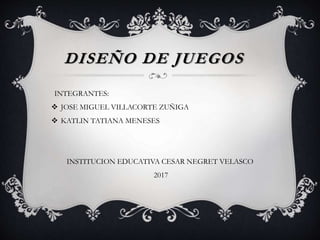 DISEÑO DE JUEGOS
INTEGRANTES:
 JOSE MIGUEL VILLACORTE ZUÑIGA
 KATLIN TATIANA MENESES
INSTITUCION EDUCATIVA CESAR NEGRET VELASCO
2017
 