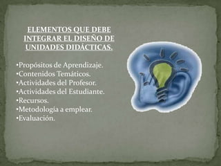 ELEMENTOS QUE DEBE
  INTEGRAR EL DISEÑO DE
   UNIDADES DIDÁCTICAS.

•Propósitos de Aprendizaje.
•Contenidos Temáticos.
•Actividades del Profesor.
•Actividades del Estudiante.
•Recursos.
•Metodología a emplear.
•Evaluación.
 