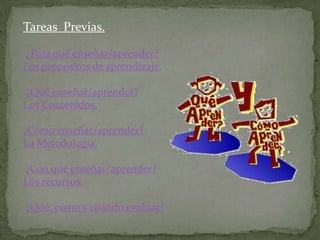 Tareas Previas.

¿Para qué enseñar/aprender?
Los propósitos de aprendizaje.

¿Qué enseñar/aprender?
Los Contenidos.

¿Cómo enseñar/aprender?
La Metodología.

¿Con qué enseñar/aprender?
Los recursos.

¿Qué, cómo y cuándo evaluar?
 