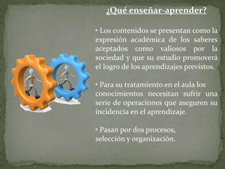 ¿Qué enseñar-aprender?

• Los contenidos se presentan como la
expresión académica de los saberes
aceptados como valiosos por la
sociedad y que su estudio promoverá
el logro de los aprendizajes previstos.

• Para su tratamiento en el aula los
conocimientos necesitan sufrir una
serie de operaciones que aseguren su
incidencia en el aprendizaje.

• Pasan por dos procesos,
selección y organización.
 