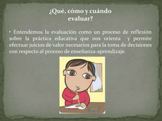 ¿Qué, cómo y cuándo
                       evaluar?

• Entendemos la evaluación como un proceso de reflexión
sobre la práctica educativa que nos orienta y permite
efectuar juicios de valor necesarios para la toma de decisiones
con respecto al proceso de enseñanza-aprendizaje.
 