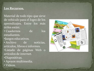 Los Recursos.

Material de todo tipo que sirve
de vehículo para el logro de los
aprendizajes. Entre los más
útiles están:
• Cuadernos          de        los
estudiantes.
•Juegos educativos.
• Archivo       de       noticias,
artículos, libros e informes.
•Listado de páginas Web o
artículos de internet.
•Diapositivas.
• Apoyos multimedia.
• Vídeos.
 