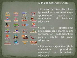 ASPECTOS IMPORTANTES

• Se nutre de otras disciplinas
(psicológicas y sociales) cuyas
aportaciones       ayudan     a
comprender      el    fenómeno
educativo.

• Sitúa    las     aportaciones
psicológicas en el marco de una
aproximación multidisciplinar
para el estudio del hecho
educativo.

• Supone un alejamiento de la
orientación       prescriptiva
tradicional para la práctica
educativa.
 