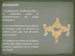 PLANEACIÓN

• La planeación, el plan de clase
se     entienden       como       el
establecimiento       de     ayuda
pedagógica .

• Los conocimientos no los ofrece
el profesor, pero sí favorece al
alumno para que los descubra
por sí mismo.

• El profesor se enfrenta al diseño
teórico que debe enmarcar en el
contexto específico de su trabajo
en el aula.
 