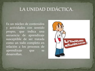 LA UNIDAD DIDÁCTICA.

Es un núcleo de contenidos
y actividades con sentido
propio, que indica una
secuencia de aprendizaje
susceptible de ser tratada
como un todo completo en
relación a los procesos de
aprendizaje     que     se
desarrollan.
 