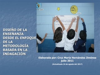Elaborada por: Cruz María Hernández Jiménez
julio 2011
(Actualizado 24 de agosto del 2017)
DISEÑO DE LA
ENSEÑANZA
DESDE EL ENFOQUE
DE LA
METODOLOGÍA
BASADA EN LA
INDAGACIÓN
 