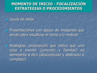 MOMENTO DE INICIO - FOCALIZACIÓN
ESTRATEGIAS O PROCEDIMIENTOS
 Lluvia de ideas
 Presentaciones con apoyo de imágenes que
sirvan para visualizar el tema y/o motivar
 Analogías: proposición que indica que una
cosa o evento (concreto y familiar) es
semejante a otro (desconocido y abstracto o
complejo)
 