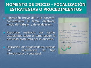 MOMENTO DE INICIO - FOCALIZACIÓN
ESTRATEGIAS O PROCEDIMIENTOS
 Exposición breve del o la docente:
contextualiza el tema, objetivos,
modo de trabajo y de evaluación.
 Reportaje realizado por los/las
estudiantes sobre el tema según la
actividad propuesta por la docente.
 Utilización de organizadores previos
con información de tipo
introductoria y contextual.
 