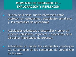 MOMENTO DE DESARROLLO –
EXPLORACIÓN Y REFLEXIÓN
 Núcleo de la clase: fuerte interacción entre
profesor (a)- estudiantes , estudiante- estudiante
y los materiales de aprendizaje
 Actividades orientadas a desarrollar y poner en
práctica habilidades cognitivas y específicas de la
disciplina (habilidades de proceso).
 Actividades en donde los estudiantes construyen
y/o se apropien de los contenidos de aprendizaje
de la clase.
 