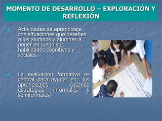 MOMENTO DE DESARROLLO – EXPLORACIÓN Y
REFLEXIÓN
 Actividades de aprendizaje
con situaciones que desafíen
a los alumnos y alumnas a
poner en juego sus
habilidades cognitivas y
sociales.
 La evaluación formativa es
central para ayudar en los
aprendizajes (usando
estrategias informales y
semiformales)
 