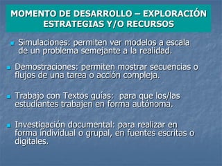  Demostraciones: permiten mostrar secuencias o
flujos de una tarea o acción compleja.
 Trabajo con Textos guías: para que los/las
estudiantes trabajen en forma autónoma.
 Investigación documental: para realizar en
forma individual o grupal, en fuentes escritas o
digitales.
MOMENTO DE DESARROLLO – EXPLORACIÓN
ESTRATEGIAS Y/O RECURSOS
 Simulaciones: permiten ver modelos a escala
de un problema semejante a la realidad.
 