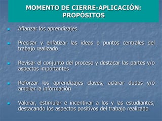 MOMENTO DE CIERRE-APLICACIÓN:
PROPÓSITOS
 Afianzar los aprendizajes.
 Precisar y enfatizar las ideas o puntos centrales del
trabajo realizado
 Revisar el conjunto del proceso y destacar las partes y/o
aspectos importantes
 Reforzar los aprendizajes claves, aclarar dudas y/o
ampliar la información
 Valorar, estimular e incentivar a los y las estudiantes,
destacando los aspectos positivos del trabajo realizado
 