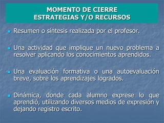 MOMENTO DE CIERRE
ESTRATEGIAS Y/O RECURSOS
 Resumen o síntesis realizada por el profesor.
 Una actividad que implique un nuevo problema a
resolver aplicando los conocimientos aprendidos.
 Una evaluación formativa o una autoevaluación
breve, sobre los aprendizajes logrados.
 Dinámica, donde cada alumno exprese lo que
aprendió, utilizando diversos medios de expresión y
dejando registro escrito.
 