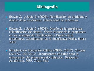  Brown G. y Jopia B. (2008). Planificación de unidades y
diseño de la enseñanza. Universidad de la Serena.
 Brown G. y Jopia B. (2009). Diseño de la enseñanza
(Planificación de clases). Sobre la base de lo propuesto
en las jornadas de Planificación y Diseño de la
enseñanza. Coordinación de la Enseñanza Media. Enero
2007.
 Ministerio de Educación Pública (MEP). (2017). Circular
DVM-AC.-001-2017. Lineamientos oficiales para la
elaboración del planeamiento didáctico. Despacho
Académico, MEP. Costa Rica.
Bibliografía
 
