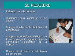 SE REQUIERE
 Reflexión del o la docente
 Instancias para compartir y de
apoyo
 Integrar el saber de la disciplina y el
pedagógico
 Apropiarse del enfoque didáctico de
la metodología indagatoria para un
aprendizaje significativo de la
ciencia.
 Dominio de diversas de estrategias
de enseñanza.
 