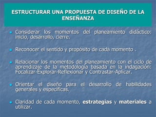 ESTRUCTURAR UNA PROPUESTA DE DISEÑO DE LA
ENSEÑANZA
 Considerar los momentos del planeamiento didáctico:
inicio, desarrollo, cierre.
 Reconocer el sentido y propósito de cada momento .
 Relacionar los momentos del planeamiento con el ciclo de
aprendizaje de la metodología basada en la indagación:
Focalizar-Explorar-Reflexionar y Contrastar-Aplicar.
 Orientar el diseño para el desarrollo de habilidades
generales y específicas.
 Claridad de cada momento, estrategias y materiales a
utilizar.
 