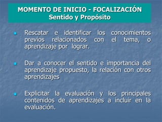 MOMENTO DE INICIO - FOCALIZACIÓN
Sentido y Propósito
 Rescatar e identificar los conocimientos
previos relacionados con el tema, o
aprendizaje por lograr.
 Dar a conocer el sentido e importancia del
aprendizaje propuesto, la relación con otros
aprendizajes
 Explicitar la evaluación y los principales
contenidos de aprendizajes a incluir en la
evaluación.
 