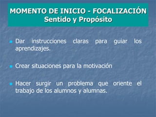 MOMENTO DE INICIO - FOCALIZACIÓN
Sentido y Propósito
 Dar instrucciones claras para guiar los
aprendizajes.
 Crear situaciones para la motivación
 Hacer surgir un problema que oriente el
trabajo de los alumnos y alumnas.
 