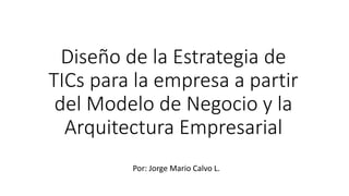 Diseño de la Estrategia de
TICs para la empresa a partir
del Modelo de Negocio y la
Arquitectura Empresarial
Por: Jorge Mario Calvo L.
 